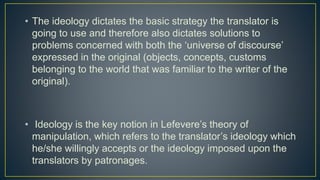 • The ideology dictates the basic strategy the translator is
going to use and therefore also dictates solutions to
problems concerned with both the ‘universe of discourse’
expressed in the original (objects, concepts, customs
belonging to the world that was familiar to the writer of the
original).
• Ideology is the key notion in Lefevere’s theory of
manipulation, which refers to the translator’s ideology which
he/she willingly accepts or the ideology imposed upon the
translators by patronages.
 