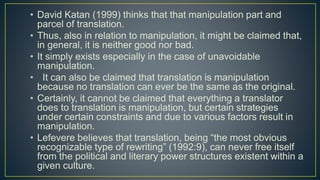 • David Katan (1999) thinks that that manipulation part and
parcel of translation.
• Thus, also in relation to manipulation, it might be claimed that,
in general, it is neither good nor bad.
• It simply exists especially in the case of unavoidable
manipulation.
• It can also be claimed that translation is manipulation
because no translation can ever be the same as the original.
• Certainly, it cannot be claimed that everything a translator
does to translation is manipulation, but certain strategies
under certain constraints and due to various factors result in
manipulation.
• Lefevere believes that translation, being “the most obvious
recognizable type of rewriting” (1992:9), can never free itself
from the political and literary power structures existent within a
given culture.
 