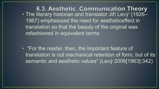 • The literary historian and translator Jiří Levý’ (1926–
1967) emphasized the need for aestheticeffect in
translation so that the beauty of the original was
refashioned in equivalent terms:
• “For the reader, then, the important feature of
translation is not mechanical retention of form, but of its
semantic and aesthetic values” (Levý 2006[1963]:342)
 