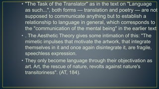 • "The Task of the Translator" as in the text on "Language
as such...", both forms — translation and poetry — are not
supposed to communicate anything but to establish a
relationship to language in general, which corresponds to
the "communication of the mental being" in the earlier text
• . The Aesthetic Theory gives some intimation of this: "The
mimetic impulses that motivate the artwork, that integrate
themselves in it and once again disintegrate it, are fragile,
speechless expression.
• They only become language through their objectivation as
art. Art, the rescue of nature, revolts against nature's
transitoriness". (AT, 184).
 