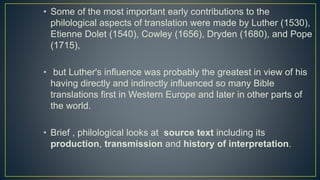 • Some of the most important early contributions to the
philological aspects of translation were made by Luther (1530),
Etienne Dolet (1540), Cowley (1656), Dryden (1680), and Pope
(1715),
• but Luther's influence was probably the greatest in view of his
having directly and indirectly influenced so many Bible
translations first in Western Europe and later in other parts of
the world.
• Brief , philological looks at source text including its
production, transmission and history of interpretation.
 