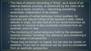 • The idea of artwork becoming a "thing", as a result of an
internal dialectic process, is reinforced by the claim of its
— once a ready construct — becoming something
essentially independent of its creator.
• Some aspects of verbal behaviour (voice qualities, for
example) are natural indices of the speaker’s state, status,
attitude or origin, but also that all of our verbal behaviour as
a sender or receiver is also constantly monitored from an
aesthetic point of view.
• The monitoring of verbal behaviour both by the sendeand
receiver involves "arresting" the utterance and considering it
from a range of perspectives.
• These may be factual r or logical, but can also be stylistic or
aesthetic. Every text or utterance can be (and is) considered
from an aesthetic perspective.
 