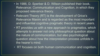 • In 1986, D. Sperber & D. Wilson published their book,
Relevance: Communication and Cognition, in which they
proposed relevance theory.
• Relevant Theory (RT) is the development of Grice’s
Relevance Maxim and is regarded as the most important
and influential cognitive pragmatic theory in recent years.
• RT provides us with a new approach to pragmatics, which
attempts to answer not only philosophical question about
the nature of communication, but also psychological
question about how the interpretation process unfolds in
the hearer’s mind.
• RT focuses on both human communication and cognition.
 