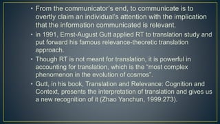 • From the communicator’s end, to communicate is to
overtly claim an individual’s attention with the implication
that the information communicated is relevant.
• in 1991, Ernst-August Gutt applied RT to translation study and
put forward his famous relevance-theoretic translation
approach.
• Though RT is not meant for translation, it is powerful in
accounting for translation, which is the “most complex
phenomenon in the evolution of cosmos”.
• Gutt, in his book, Translation and Relevance: Cognition and
Context, presents the interpretation of translation and gives us
a new recognition of it (Zhao Yanchun, 1999:273).
 