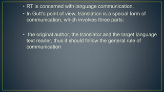 • RT is concerned with language communication.
• In Gutt’s point of view, translation is a special form of
communication, which involves three parts:
• the original author, the translator and the target language
text reader, thus it should follow the general rule of
communication
 