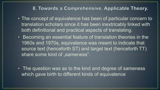 • The concept of equivalence has been of particular concern to
translation scholars since it has been inextricably linked with
both definitional and practical aspects of translating.
• Becoming an essential feature of translation theories in the
1960s and 1970s, equivalence was meant to indicate that
source text (henceforth ST) and target text (henceforth TT)
share some kind of „sameness‟.
• The question was as to the kind and degree of sameness
which gave birth to different kinds of equivalence
 