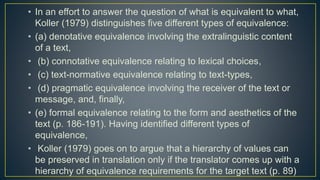 • In an effort to answer the question of what is equivalent to what,
Koller (1979) distinguishes five different types of equivalence:
• (a) denotative equivalence involving the extralinguistic content
of a text,
• (b) connotative equivalence relating to lexical choices,
• (c) text-normative equivalence relating to text-types,
• (d) pragmatic equivalence involving the receiver of the text or
message, and, finally,
• (e) formal equivalence relating to the form and aesthetics of the
text (p. 186-191). Having identified different types of
equivalence,
• Koller (1979) goes on to argue that a hierarchy of values can
be preserved in translation only if the translator comes up with a
hierarchy of equivalence requirements for the target text (p. 89)
 