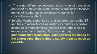 • . The major difference between the two types of translation
proposed by Newmark is that semantic translation focuses
on meaning whereas communicative translation
concentrates on effect.
• In other words, semantic translation looks back at the ST
and tries to retain its characteristics as much as possible.
Its nature is more complex, detailed and there is also a
tendency to over-translate. On the other hand,
communicative translation looks towards the needs of
the addressees, thus trying to satisfy them as much as
possible.
 