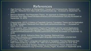 • Aiga Kramina. Translation as Manipulation: Causes and Consequences, Opinions and
Attitudes. Retrieved from https://pdfs.semanticscholar.org ›. Accessed on September 12,
2019.
• Behrouz Ebrahimi. The Polysystem Theory : An approach to Children’s Literature.
Retrieved from https://www.translationdirectory.com/articles/article1320.php.Accesded on
September 12, 2019.
• Cheung Andy. (2013). A History of Twentieth Century Translation Theory and Its Application
for Bible Translation. Retrieved from https://pdfs.semanticscholar.org › ... Accessed on
Septer 11, 2019.
• Choi Jungwha. (207). Interpretative Theory of Translation and Its current Applications.
https://www.semanticscholar.org/paper/The-Interpretive-Theory-of-Translation-and-Its-
Jungwha/b49da828aab4a81176aa46c2ab4532002783380b.Acccessed on September 12,
2019.
• Essays, UK. (2018). Katharina Reiss Text Typology. Retrieved from
https://www.ukessays.com/essays/english-language/reiss-translation-oriented-text-
typology-theory.php?vref=1
• Eugene A. Nida (1991). Language and cultures in Translation Theories.Retrieved from
https://www.erudit.org › journals › ttr › 1991-v4-n1-ttr1474 Aaccessed on 10-9- 2019.
• Garry Jacobs and Ashok Natrajan Towards a comprehensive Theory retrieved from
https://www.mssresearch.org/?q=Human_Choice_Page5. Accessed on September 2019.
 