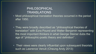 • Most philosophical translation theories occurred in the period
after 1950.
• They were broadly described as “philosophical theories of
translation” with Ezra Pound and Walter Benjamin representing
the most important thinkers in what George Steiner dubs the
age of “philosophic-poetic theory and definition” .
• Their views were clearly influential upon subsequent theorists
such as Lawrence Venuti (Cheung Andy 2013)
PHILOSOPHICAL
TRANSLATIONS
 