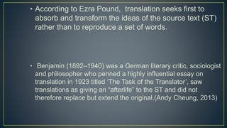 • According to Ezra Pound, translation seeks first to
absorb and transform the ideas of the source text (ST)
rather than to reproduce a set of words.
• Benjamin (1892–1940) was a German literary critic, sociologist
and philosopher who penned a highly influential essay on
translation in 1923 titled ‘The Task of the Translator’, saw
translations as giving an “afterlife” to the ST and did not
therefore replace but extend the original.(Andy Cheung, 2013)
 