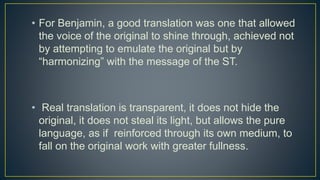 • For Benjamin, a good translation was one that allowed
the voice of the original to shine through, achieved not
by attempting to emulate the original but by
“harmonizing” with the message of the ST.
• Real translation is transparent, it does not hide the
original, it does not steal its light, but allows the pure
language, as if reinforced through its own medium, to
fall on the original work with greater fullness.
 