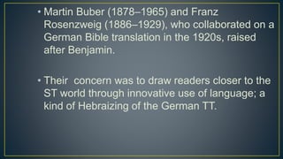 • Martin Buber (1878–1965) and Franz
Rosenzweig (1886–1929), who collaborated on a
German Bible translation in the 1920s, raised
after Benjamin.
• Their concern was to draw readers closer to the
ST world through innovative use of language; a
kind of Hebraizing of the German TT.
 