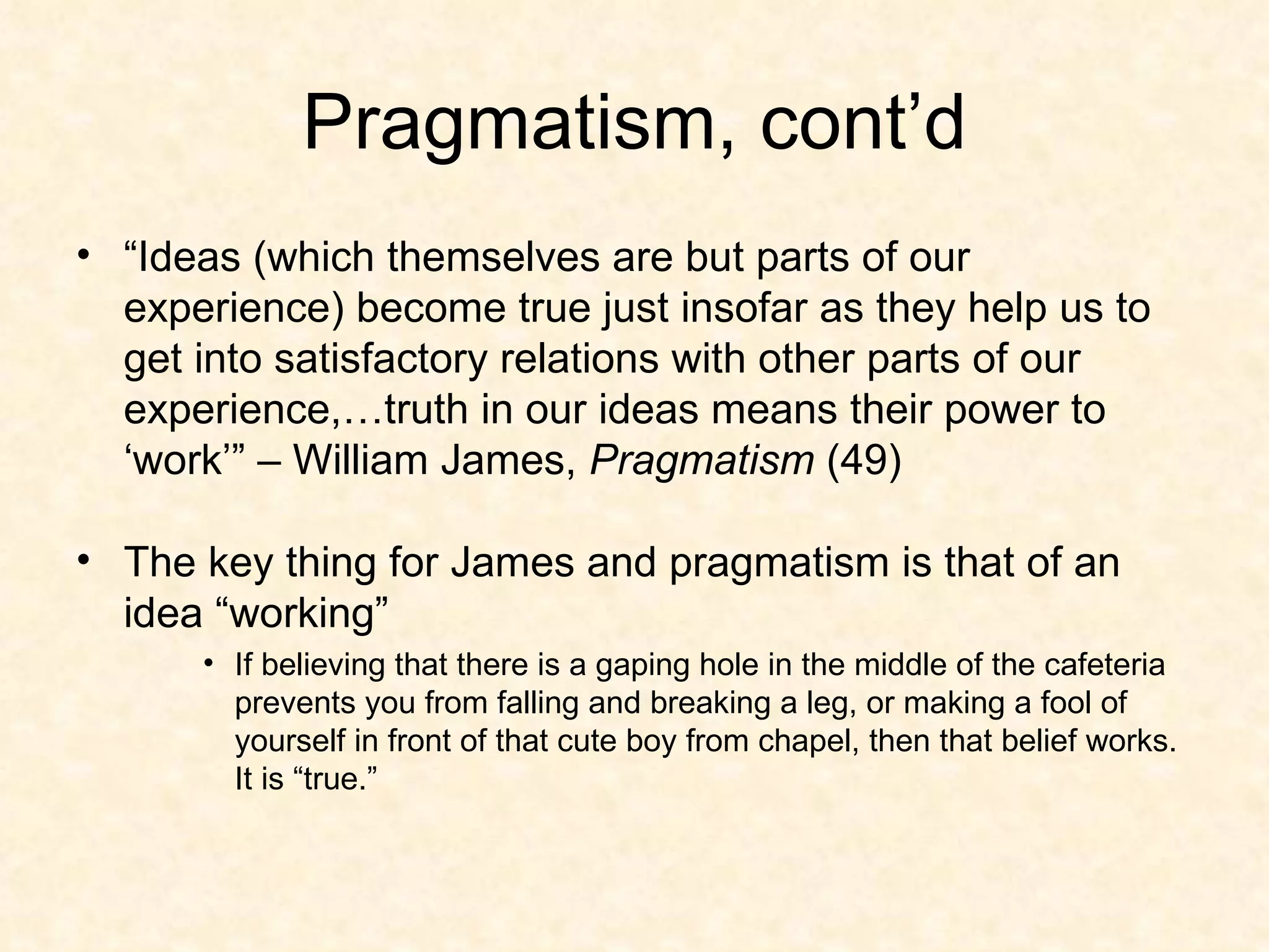 Pragmatism, cont’d “ Ideas (which themselves are but parts of our experience) become true just insofar as they help us to get into satisfactory relations with other parts of our experience,…truth in our ideas means their power to ‘work’” – William James,  Pragmatism  (49) The key thing for James and pragmatism is that of an idea “working” If believing that there is a gaping hole in the middle of the cafeteria prevents you from falling and breaking a leg, or making a fool of yourself in front of that cute boy from chapel, then that belief works.  It is “true.” 