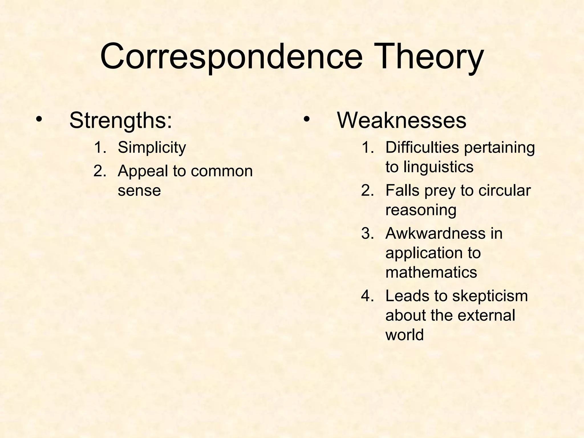 Correspondence Theory Strengths: Simplicity Appeal to common sense Weaknesses Difficulties pertaining to linguistics Falls prey to circular reasoning Awkwardness in application to mathematics Leads to skepticism about the external world 