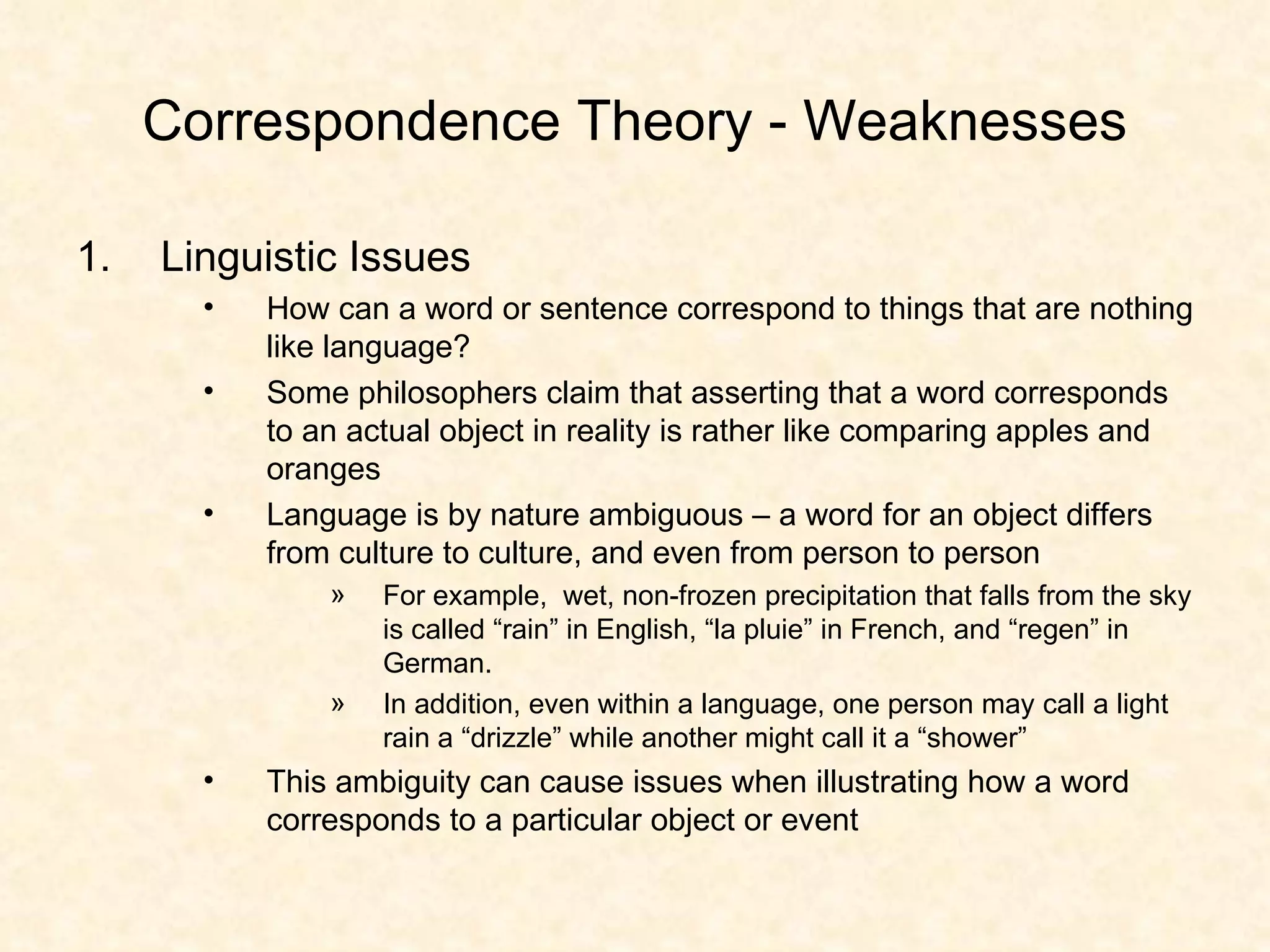 Correspondence Theory - Weaknesses Linguistic Issues How can a word or sentence correspond to things that are nothing like language? Some philosophers claim that asserting that a word corresponds to an actual object in reality is rather like comparing apples and oranges Language is by nature ambiguous – a word for an object differs from culture to culture, and even from person to person  For example,  wet, non-frozen precipitation that falls from the sky is called “rain” in English, “la pluie” in French, and “regen” in German. In addition, even within a language, one person may call a light rain a “drizzle” while another might call it a “shower” This ambiguity can cause issues when illustrating how a word corresponds to a particular object or event 