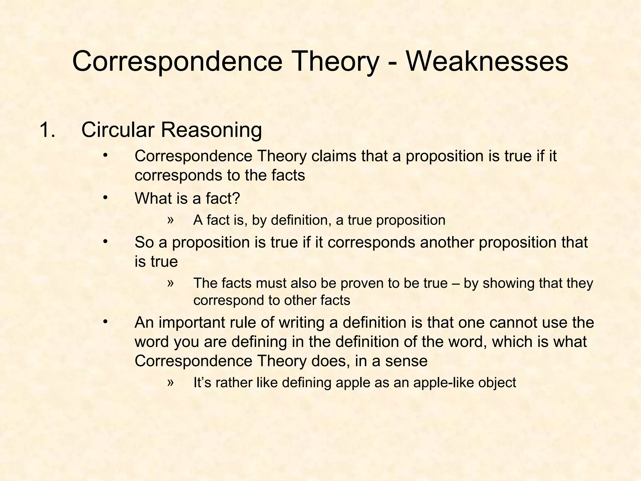 Correspondence Theory - Weaknesses Circular Reasoning Correspondence Theory claims that a proposition is true if it corresponds to the facts What is a fact? A fact is, by definition, a true proposition So a proposition is true if it corresponds another proposition that is true The facts must also be proven to be true – by showing that they correspond to other facts An important rule of writing a definition is that one cannot use the word you are defining in the definition of the word, which is what Correspondence Theory does, in a sense It’s rather like defining apple as an apple-like object 