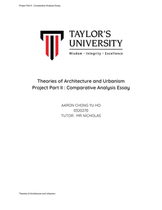 Project Part II : Comparative Analysis Essay
Theories of Architecture and Urbanism  
Project Part II : Comparative Analysis Essay 
 
 
AARON CHONG YU HO  
0320270  
TUTOR : MR NICHOLAS 
Theories of Architecture and Urbanism
 