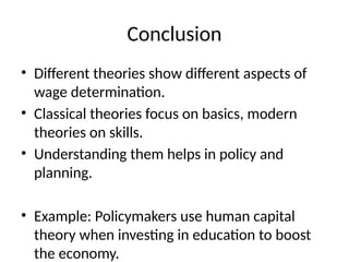 Conclusion
• Different theories show different aspects of
wage determination.
• Classical theories focus on basics, modern
theories on skills.
• Understanding them helps in policy and
planning.
• Example: Policymakers use human capital
theory when investing in education to boost
the economy.
 