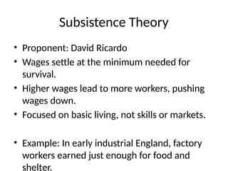 Subsistence Theory
• Proponent: David Ricardo
• Wages settle at the minimum needed for
survival.
• Higher wages lead to more workers, pushing
wages down.
• Focused on basic living, not skills or markets.
• Example: In early industrial England, factory
workers earned just enough for food and
shelter.
 