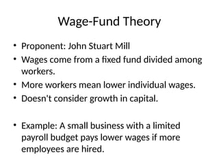 Wage-Fund Theory
• Proponent: John Stuart Mill
• Wages come from a fixed fund divided among
workers.
• More workers mean lower individual wages.
• Doesn't consider growth in capital.
• Example: A small business with a limited
payroll budget pays lower wages if more
employees are hired.
 