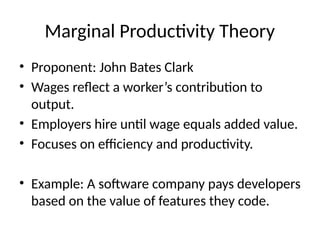 Marginal Productivity Theory
• Proponent: John Bates Clark
• Wages reflect a worker’s contribution to
output.
• Employers hire until wage equals added value.
• Focuses on efficiency and productivity.
• Example: A software company pays developers
based on the value of features they code.
 