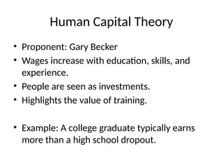 Human Capital Theory
• Proponent: Gary Becker
• Wages increase with education, skills, and
experience.
• People are seen as investments.
• Highlights the value of training.
• Example: A college graduate typically earns
more than a high school dropout.
 