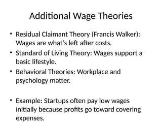 Additional Wage Theories
• Residual Claimant Theory (Francis Walker):
Wages are what’s left after costs.
• Standard of Living Theory: Wages support a
basic lifestyle.
• Behavioral Theories: Workplace and
psychology matter.
• Example: Startups often pay low wages
initially because profits go toward covering
expenses.
 