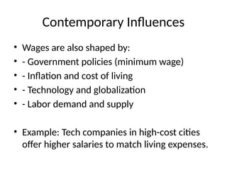 Contemporary Influences
• Wages are also shaped by:
• - Government policies (minimum wage)
• - Inflation and cost of living
• - Technology and globalization
• - Labor demand and supply
• Example: Tech companies in high-cost cities
offer higher salaries to match living expenses.
 
