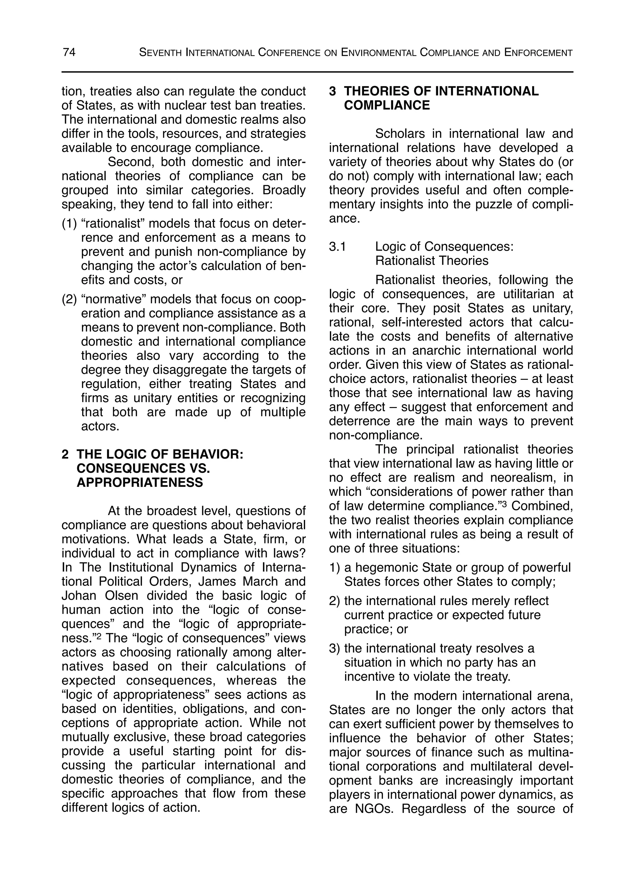 tion, treaties also can regulate the conduct
of States, as with nuclear test ban treaties.
The international and domestic realms also
differ in the tools, resources, and strategies
available to encourage compliance.
Second, both domestic and inter-
national theories of compliance can be
grouped into similar categories. Broadly
speaking, they tend to fall into either:
(1) “rationalist” models that focus on deter-
rence and enforcement as a means to
prevent and punish non-compliance by
changing the actor’s calculation of ben-
efits and costs, or
(2) “normative” models that focus on coop-
eration and compliance assistance as a
means to prevent non-compliance. Both
domestic and international compliance
theories also vary according to the
degree they disaggregate the targets of
regulation, either treating States and
firms as unitary entities or recognizing
that both are made up of multiple
actors.
2 THE LOGIC OF BEHAVIOR:
CONSEQUENCES VS.
APPROPRIATENESS
At the broadest level, questions of
compliance are questions about behavioral
motivations. What leads a State, firm, or
individual to act in compliance with laws?
In The Institutional Dynamics of Interna-
tional Political Orders, James March and
Johan Olsen divided the basic logic of
human action into the “logic of conse-
quences” and the “logic of appropriate-
ness.”2 The “logic of consequences” views
actors as choosing rationally among alter-
natives based on their calculations of
expected consequences, whereas the
“logic of appropriateness” sees actions as
based on identities, obligations, and con-
ceptions of appropriate action. While not
mutually exclusive, these broad categories
provide a useful starting point for dis-
cussing the particular international and
domestic theories of compliance, and the
specific approaches that flow from these
different logics of action.
3 THEORIES OF INTERNATIONAL
COMPLIANCE
Scholars in international law and
international relations have developed a
variety of theories about why States do (or
do not) comply with international law; each
theory provides useful and often comple-
mentary insights into the puzzle of compli-
ance.
3.1 Logic of Consequences:
Rationalist Theories
Rationalist theories, following the
logic of consequences, are utilitarian at
their core. They posit States as unitary,
rational, self-interested actors that calcu-
late the costs and benefits of alternative
actions in an anarchic international world
order. Given this view of States as rational-
choice actors, rationalist theories – at least
those that see international law as having
any effect – suggest that enforcement and
deterrence are the main ways to prevent
non-compliance.
The principal rationalist theories
that view international law as having little or
no effect are realism and neorealism, in
which “considerations of power rather than
of law determine compliance.”3 Combined,
the two realist theories explain compliance
with international rules as being a result of
one of three situations:
1) a hegemonic State or group of powerful
States forces other States to comply;
2) the international rules merely reflect
current practice or expected future
practice; or
3) the international treaty resolves a
situation in which no party has an
incentive to violate the treaty.
In the modern international arena,
States are no longer the only actors that
can exert sufficient power by themselves to
influence the behavior of other States;
major sources of finance such as multina-
tional corporations and multilateral devel-
opment banks are increasingly important
players in international power dynamics, as
are NGOs. Regardless of the source of
74 SEVENTH INTERNATIONAL CONFERENCE ON ENVIRONMENTAL COMPLIANCE AND ENFORCEMENT
 