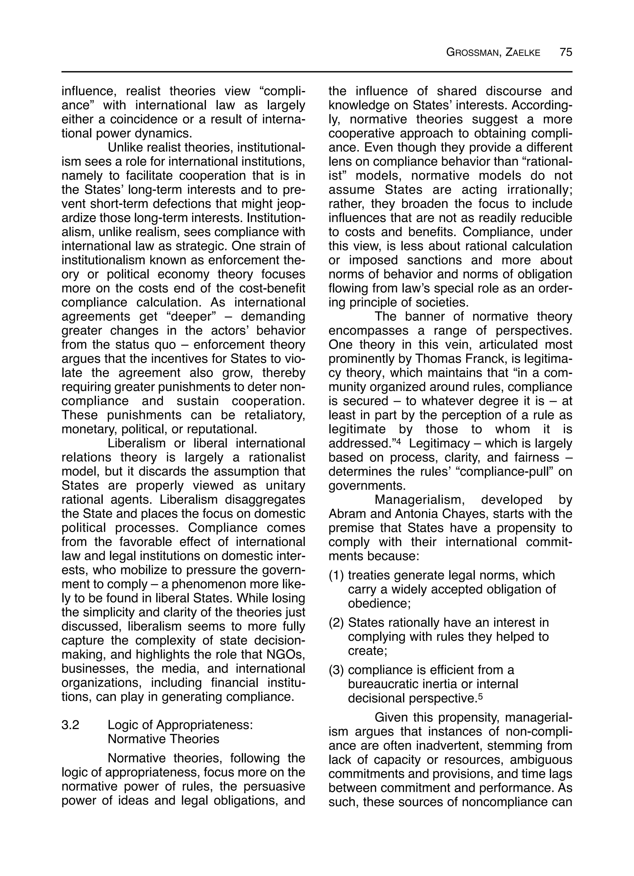 GROSSMAN, ZAELKE 75
influence, realist theories view “compli-
ance” with international law as largely
either a coincidence or a result of interna-
tional power dynamics.
Unlike realist theories, institutional-
ism sees a role for international institutions,
namely to facilitate cooperation that is in
the States’ long-term interests and to pre-
vent short-term defections that might jeop-
ardize those long-term interests. Institution-
alism, unlike realism, sees compliance with
international law as strategic. One strain of
institutionalism known as enforcement the-
ory or political economy theory focuses
more on the costs end of the cost-benefit
compliance calculation. As international
agreements get “deeper” – demanding
greater changes in the actors’ behavior
from the status quo – enforcement theory
argues that the incentives for States to vio-
late the agreement also grow, thereby
requiring greater punishments to deter non-
compliance and sustain cooperation.
These punishments can be retaliatory,
monetary, political, or reputational.
Liberalism or liberal international
relations theory is largely a rationalist
model, but it discards the assumption that
States are properly viewed as unitary
rational agents. Liberalism disaggregates
the State and places the focus on domestic
political processes. Compliance comes
from the favorable effect of international
law and legal institutions on domestic inter-
ests, who mobilize to pressure the govern-
ment to comply – a phenomenon more like-
ly to be found in liberal States. While losing
the simplicity and clarity of the theories just
discussed, liberalism seems to more fully
capture the complexity of state decision-
making, and highlights the role that NGOs,
businesses, the media, and international
organizations, including financial institu-
tions, can play in generating compliance.
3.2 Logic of Appropriateness:
Normative Theories
Normative theories, following the
logic of appropriateness, focus more on the
normative power of rules, the persuasive
power of ideas and legal obligations, and
the influence of shared discourse and
knowledge on States’ interests. According-
ly, normative theories suggest a more
cooperative approach to obtaining compli-
ance. Even though they provide a different
lens on compliance behavior than “rational-
ist” models, normative models do not
assume States are acting irrationally;
rather, they broaden the focus to include
influences that are not as readily reducible
to costs and benefits. Compliance, under
this view, is less about rational calculation
or imposed sanctions and more about
norms of behavior and norms of obligation
flowing from law’s special role as an order-
ing principle of societies.
The banner of normative theory
encompasses a range of perspectives.
One theory in this vein, articulated most
prominently by Thomas Franck, is legitima-
cy theory, which maintains that “in a com-
munity organized around rules, compliance
is secured – to whatever degree it is – at
least in part by the perception of a rule as
legitimate by those to whom it is
addressed.”4 Legitimacy – which is largely
based on process, clarity, and fairness –
determines the rules’ “compliance-pull” on
governments.
Managerialism, developed by
Abram and Antonia Chayes, starts with the
premise that States have a propensity to
comply with their international commit-
ments because:
(1) treaties generate legal norms, which
carry a widely accepted obligation of
obedience;
(2) States rationally have an interest in
complying with rules they helped to
create;
(3) compliance is efficient from a
bureaucratic inertia or internal
decisional perspective.5
Given this propensity, managerial-
ism argues that instances of non-compli-
ance are often inadvertent, stemming from
lack of capacity or resources, ambiguous
commitments and provisions, and time lags
between commitment and performance. As
such, these sources of noncompliance can
 