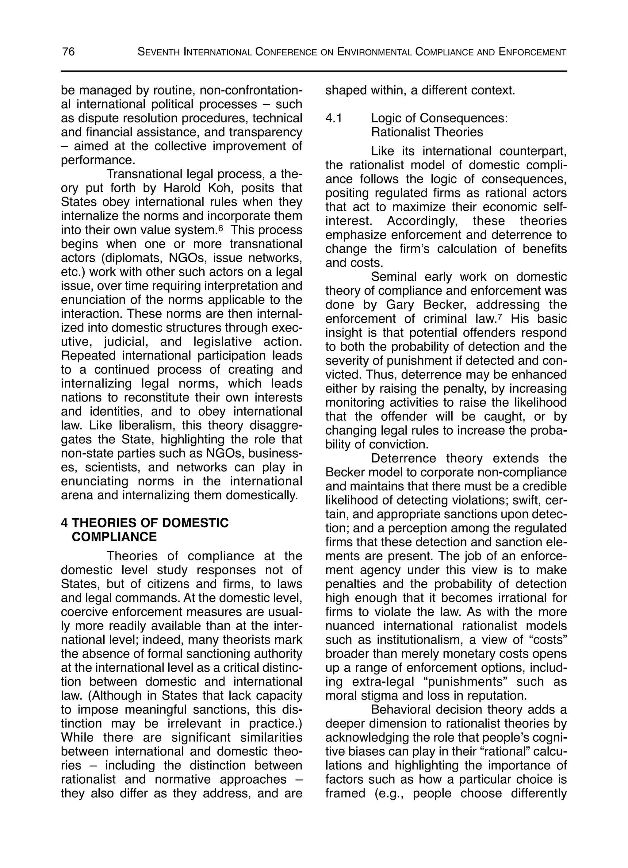 be managed by routine, non-confrontation-
al international political processes – such
as dispute resolution procedures, technical
and financial assistance, and transparency
– aimed at the collective improvement of
performance.
Transnational legal process, a the-
ory put forth by Harold Koh, posits that
States obey international rules when they
internalize the norms and incorporate them
into their own value system.6 This process
begins when one or more transnational
actors (diplomats, NGOs, issue networks,
etc.) work with other such actors on a legal
issue, over time requiring interpretation and
enunciation of the norms applicable to the
interaction. These norms are then internal-
ized into domestic structures through exec-
utive, judicial, and legislative action.
Repeated international participation leads
to a continued process of creating and
internalizing legal norms, which leads
nations to reconstitute their own interests
and identities, and to obey international
law. Like liberalism, this theory disaggre-
gates the State, highlighting the role that
non-state parties such as NGOs, business-
es, scientists, and networks can play in
enunciating norms in the international
arena and internalizing them domestically.
4 THEORIES OF DOMESTIC
COMPLIANCE
Theories of compliance at the
domestic level study responses not of
States, but of citizens and firms, to laws
and legal commands. At the domestic level,
coercive enforcement measures are usual-
ly more readily available than at the inter-
national level; indeed, many theorists mark
the absence of formal sanctioning authority
at the international level as a critical distinc-
tion between domestic and international
law. (Although in States that lack capacity
to impose meaningful sanctions, this dis-
tinction may be irrelevant in practice.)
While there are significant similarities
between international and domestic theo-
ries – including the distinction between
rationalist and normative approaches –
they also differ as they address, and are
shaped within, a different context.
4.1 Logic of Consequences:
Rationalist Theories
Like its international counterpart,
the rationalist model of domestic compli-
ance follows the logic of consequences,
positing regulated firms as rational actors
that act to maximize their economic self-
interest. Accordingly, these theories
emphasize enforcement and deterrence to
change the firm’s calculation of benefits
and costs.
Seminal early work on domestic
theory of compliance and enforcement was
done by Gary Becker, addressing the
enforcement of criminal law.7 His basic
insight is that potential offenders respond
to both the probability of detection and the
severity of punishment if detected and con-
victed. Thus, deterrence may be enhanced
either by raising the penalty, by increasing
monitoring activities to raise the likelihood
that the offender will be caught, or by
changing legal rules to increase the proba-
bility of conviction.
Deterrence theory extends the
Becker model to corporate non-compliance
and maintains that there must be a credible
likelihood of detecting violations; swift, cer-
tain, and appropriate sanctions upon detec-
tion; and a perception among the regulated
firms that these detection and sanction ele-
ments are present. The job of an enforce-
ment agency under this view is to make
penalties and the probability of detection
high enough that it becomes irrational for
firms to violate the law. As with the more
nuanced international rationalist models
such as institutionalism, a view of “costs”
broader than merely monetary costs opens
up a range of enforcement options, includ-
ing extra-legal “punishments” such as
moral stigma and loss in reputation.
Behavioral decision theory adds a
deeper dimension to rationalist theories by
acknowledging the role that people’s cogni-
tive biases can play in their “rational” calcu-
lations and highlighting the importance of
factors such as how a particular choice is
framed (e.g., people choose differently
76 SEVENTH INTERNATIONAL CONFERENCE ON ENVIRONMENTAL COMPLIANCE AND ENFORCEMENT
 