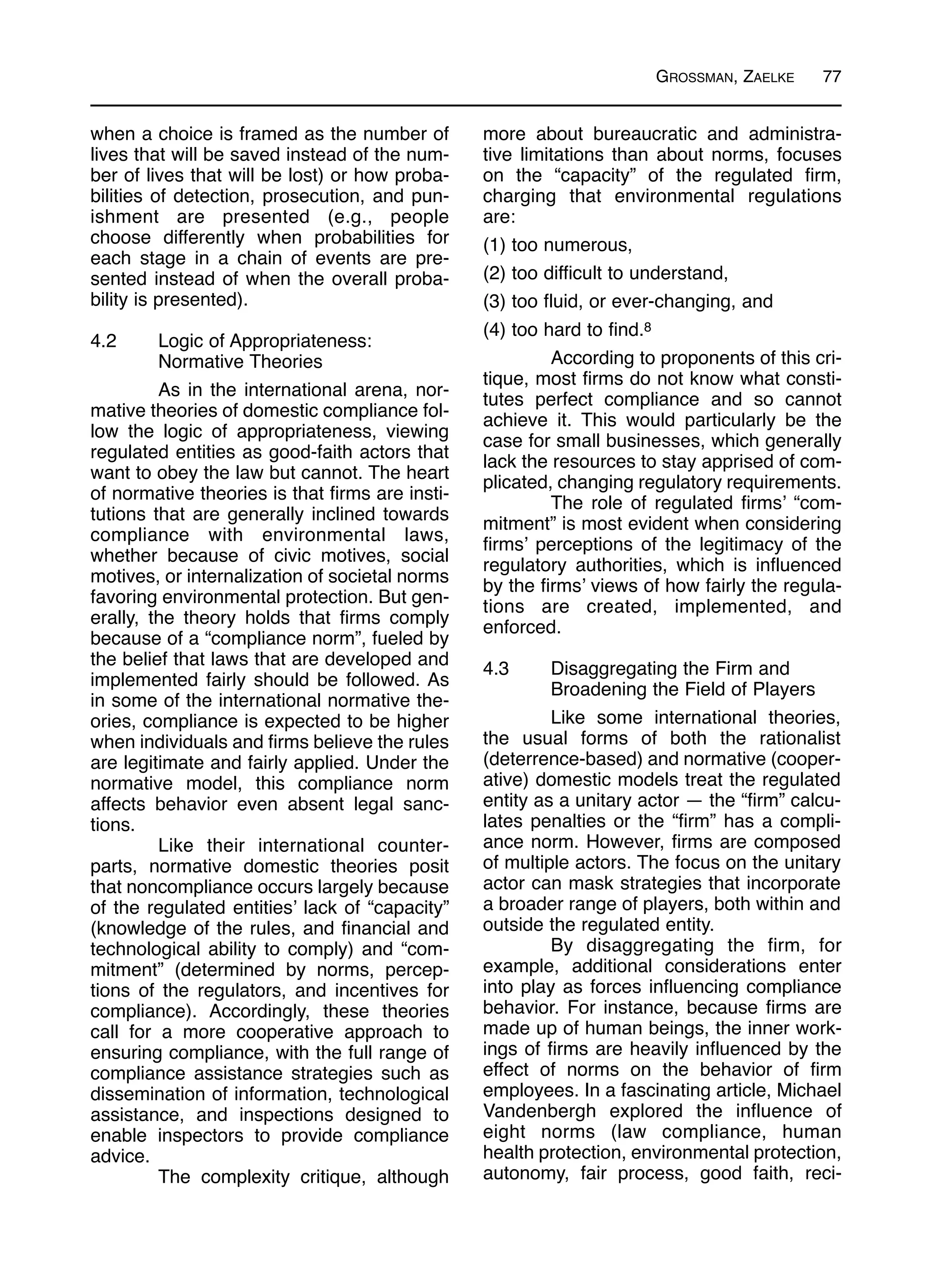 GROSSMAN, ZAELKE 77
when a choice is framed as the number of
lives that will be saved instead of the num-
ber of lives that will be lost) or how proba-
bilities of detection, prosecution, and pun-
ishment are presented (e.g., people
choose differently when probabilities for
each stage in a chain of events are pre-
sented instead of when the overall proba-
bility is presented).
4.2 Logic of Appropriateness:
Normative Theories
As in the international arena, nor-
mative theories of domestic compliance fol-
low the logic of appropriateness, viewing
regulated entities as good-faith actors that
want to obey the law but cannot. The heart
of normative theories is that firms are insti-
tutions that are generally inclined towards
compliance with environmental laws,
whether because of civic motives, social
motives, or internalization of societal norms
favoring environmental protection. But gen-
erally, the theory holds that firms comply
because of a “compliance norm”, fueled by
the belief that laws that are developed and
implemented fairly should be followed. As
in some of the international normative the-
ories, compliance is expected to be higher
when individuals and firms believe the rules
are legitimate and fairly applied. Under the
normative model, this compliance norm
affects behavior even absent legal sanc-
tions.
Like their international counter-
parts, normative domestic theories posit
that noncompliance occurs largely because
of the regulated entities’ lack of “capacity”
(knowledge of the rules, and financial and
technological ability to comply) and “com-
mitment” (determined by norms, percep-
tions of the regulators, and incentives for
compliance). Accordingly, these theories
call for a more cooperative approach to
ensuring compliance, with the full range of
compliance assistance strategies such as
dissemination of information, technological
assistance, and inspections designed to
enable inspectors to provide compliance
advice.
The complexity critique, although
more about bureaucratic and administra-
tive limitations than about norms, focuses
on the “capacity” of the regulated firm,
charging that environmental regulations
are:
(1) too numerous,
(2) too difficult to understand,
(3) too fluid, or ever-changing, and
(4) too hard to find.8
According to proponents of this cri-
tique, most firms do not know what consti-
tutes perfect compliance and so cannot
achieve it. This would particularly be the
case for small businesses, which generally
lack the resources to stay apprised of com-
plicated, changing regulatory requirements.
The role of regulated firms’ “com-
mitment” is most evident when considering
firms’ perceptions of the legitimacy of the
regulatory authorities, which is influenced
by the firms’ views of how fairly the regula-
tions are created, implemented, and
enforced.
4.3 Disaggregating the Firm and
Broadening the Field of Players
Like some international theories,
the usual forms of both the rationalist
(deterrence-based) and normative (cooper-
ative) domestic models treat the regulated
entity as a unitary actor — the “firm” calcu-
lates penalties or the “firm” has a compli-
ance norm. However, firms are composed
of multiple actors. The focus on the unitary
actor can mask strategies that incorporate
a broader range of players, both within and
outside the regulated entity.
By disaggregating the firm, for
example, additional considerations enter
into play as forces influencing compliance
behavior. For instance, because firms are
made up of human beings, the inner work-
ings of firms are heavily influenced by the
effect of norms on the behavior of firm
employees. In a fascinating article, Michael
Vandenbergh explored the influence of
eight norms (law compliance, human
health protection, environmental protection,
autonomy, fair process, good faith, reci-
 