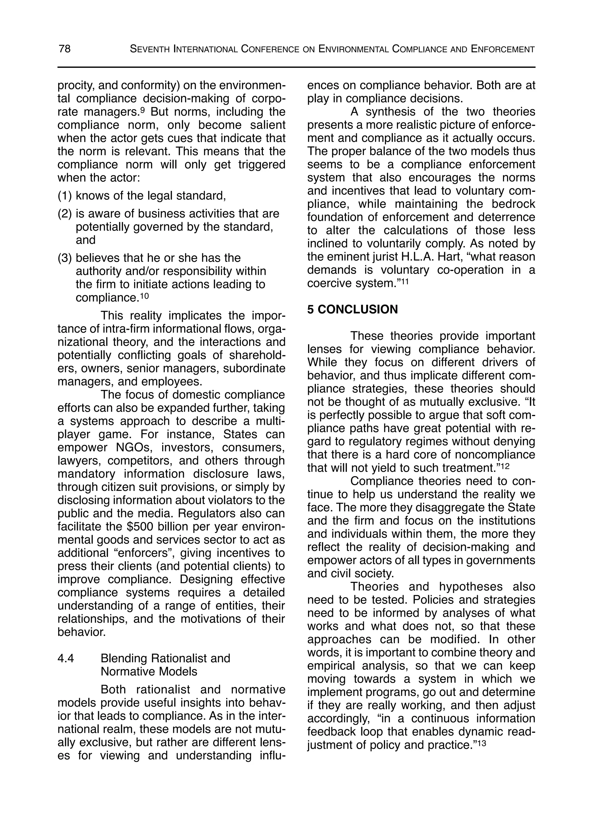 procity, and conformity) on the environmen-
tal compliance decision-making of corpo-
rate managers.9 But norms, including the
compliance norm, only become salient
when the actor gets cues that indicate that
the norm is relevant. This means that the
compliance norm will only get triggered
when the actor:
(1) knows of the legal standard,
(2) is aware of business activities that are
potentially governed by the standard,
and
(3) believes that he or she has the
authority and/or responsibility within
the firm to initiate actions leading to
compliance.10
This reality implicates the impor-
tance of intra-firm informational flows, orga-
nizational theory, and the interactions and
potentially conflicting goals of sharehold-
ers, owners, senior managers, subordinate
managers, and employees.
The focus of domestic compliance
efforts can also be expanded further, taking
a systems approach to describe a multi-
player game. For instance, States can
empower NGOs, investors, consumers,
lawyers, competitors, and others through
mandatory information disclosure laws,
through citizen suit provisions, or simply by
disclosing information about violators to the
public and the media. Regulators also can
facilitate the $500 billion per year environ-
mental goods and services sector to act as
additional “enforcers”, giving incentives to
press their clients (and potential clients) to
improve compliance. Designing effective
compliance systems requires a detailed
understanding of a range of entities, their
relationships, and the motivations of their
behavior.
4.4 Blending Rationalist and
Normative Models
Both rationalist and normative
models provide useful insights into behav-
ior that leads to compliance. As in the inter-
national realm, these models are not mutu-
ally exclusive, but rather are different lens-
es for viewing and understanding influ-
ences on compliance behavior. Both are at
play in compliance decisions.
A synthesis of the two theories
presents a more realistic picture of enforce-
ment and compliance as it actually occurs.
The proper balance of the two models thus
seems to be a compliance enforcement
system that also encourages the norms
and incentives that lead to voluntary com-
pliance, while maintaining the bedrock
foundation of enforcement and deterrence
to alter the calculations of those less
inclined to voluntarily comply. As noted by
the eminent jurist H.L.A. Hart, “what reason
demands is voluntary co-operation in a
coercive system.”11
5 CONCLUSION
These theories provide important
lenses for viewing compliance behavior.
While they focus on different drivers of
behavior, and thus implicate different com-
pliance strategies, these theories should
not be thought of as mutually exclusive. “It
is perfectly possible to argue that soft com-
pliance paths have great potential with re-
gard to regulatory regimes without denying
that there is a hard core of noncompliance
that will not yield to such treatment.”12
Compliance theories need to con-
tinue to help us understand the reality we
face. The more they disaggregate the State
and the firm and focus on the institutions
and individuals within them, the more they
reflect the reality of decision-making and
empower actors of all types in governments
and civil society.
Theories and hypotheses also
need to be tested. Policies and strategies
need to be informed by analyses of what
works and what does not, so that these
approaches can be modified. In other
words, it is important to combine theory and
empirical analysis, so that we can keep
moving towards a system in which we
implement programs, go out and determine
if they are really working, and then adjust
accordingly, “in a continuous information
feedback loop that enables dynamic read-
justment of policy and practice.”13
78 SEVENTH INTERNATIONAL CONFERENCE ON ENVIRONMENTAL COMPLIANCE AND ENFORCEMENT
 