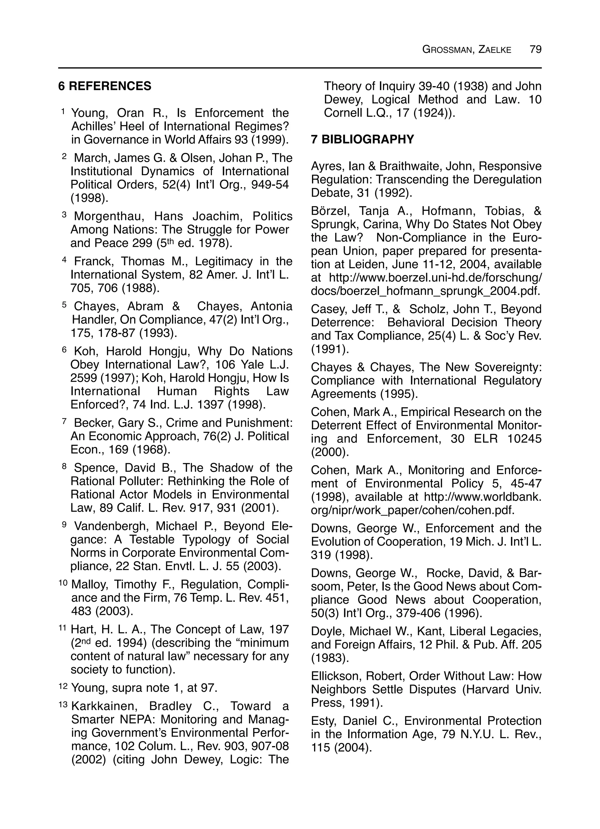 GROSSMAN, ZAELKE 79
6 REFERENCES
1 Young, Oran R., Is Enforcement the
Achilles’ Heel of International Regimes?
in Governance in World Affairs 93 (1999).
2 March, James G. & Olsen, Johan P., The
Institutional Dynamics of International
Political Orders, 52(4) Int’l Org., 949-54
(1998).
3 Morgenthau, Hans Joachim, Politics
Among Nations: The Struggle for Power
and Peace 299 (5th ed. 1978).
4 Franck, Thomas M., Legitimacy in the
International System, 82 Amer. J. Int’l L.
705, 706 (1988).
5 Chayes, Abram & Chayes, Antonia
Handler, On Compliance, 47(2) Int’l Org.,
175, 178-87 (1993).
6 Koh, Harold Hongju, Why Do Nations
Obey International Law?, 106 Yale L.J.
2599 (1997); Koh, Harold Hongju, How Is
International Human Rights Law
Enforced?, 74 Ind. L.J. 1397 (1998).
7 Becker, Gary S., Crime and Punishment:
An Economic Approach, 76(2) J. Political
Econ., 169 (1968).
8 Spence, David B., The Shadow of the
Rational Polluter: Rethinking the Role of
Rational Actor Models in Environmental
Law, 89 Calif. L. Rev. 917, 931 (2001).
9 Vandenbergh, Michael P., Beyond Ele-
gance: A Testable Typology of Social
Norms in Corporate Environmental Com-
pliance, 22 Stan. Envtl. L. J. 55 (2003).
10 Malloy, Timothy F., Regulation, Compli-
ance and the Firm, 76 Temp. L. Rev. 451,
483 (2003).
11 Hart, H. L. A., The Concept of Law, 197
(2nd ed. 1994) (describing the “minimum
content of natural law” necessary for any
society to function).
12 Young, supra note 1, at 97.
13 Karkkainen, Bradley C., Toward a
Smarter NEPA: Monitoring and Manag-
ing Government’s Environmental Perfor-
mance, 102 Colum. L., Rev. 903, 907-08
(2002) (citing John Dewey, Logic: The
Theory of Inquiry 39-40 (1938) and John
Dewey, Logical Method and Law. 10
Cornell L.Q., 17 (1924)).
7 BIBLIOGRAPHY
Ayres, Ian & Braithwaite, John, Responsive
Regulation: Transcending the Deregulation
Debate, 31 (1992).
Börzel, Tanja A., Hofmann, Tobias, &
Sprungk, Carina, Why Do States Not Obey
the Law? Non-Compliance in the Euro-
pean Union, paper prepared for presenta-
tion at Leiden, June 11-12, 2004, available
at http://www.boerzel.uni-hd.de/forschung/
docs/boerzel_hofmann_sprungk_2004.pdf.
Casey, Jeff T., & Scholz, John T., Beyond
Deterrence: Behavioral Decision Theory
and Tax Compliance, 25(4) L. & Soc’y Rev.
(1991).
Chayes & Chayes, The New Sovereignty:
Compliance with International Regulatory
Agreements (1995).
Cohen, Mark A., Empirical Research on the
Deterrent Effect of Environmental Monitor-
ing and Enforcement, 30 ELR 10245
(2000).
Cohen, Mark A., Monitoring and Enforce-
ment of Environmental Policy 5, 45-47
(1998), available at http://www.worldbank.
org/nipr/work_paper/cohen/cohen.pdf.
Downs, George W., Enforcement and the
Evolution of Cooperation, 19 Mich. J. Int’l L.
319 (1998).
Downs, George W., Rocke, David, & Bar-
soom, Peter, Is the Good News about Com-
pliance Good News about Cooperation,
50(3) Int’l Org., 379-406 (1996).
Doyle, Michael W., Kant, Liberal Legacies,
and Foreign Affairs, 12 Phil. & Pub. Aff. 205
(1983).
Ellickson, Robert, Order Without Law: How
Neighbors Settle Disputes (Harvard Univ.
Press, 1991).
Esty, Daniel C., Environmental Protection
in the Information Age, 79 N.Y.U. L. Rev.,
115 (2004).
 