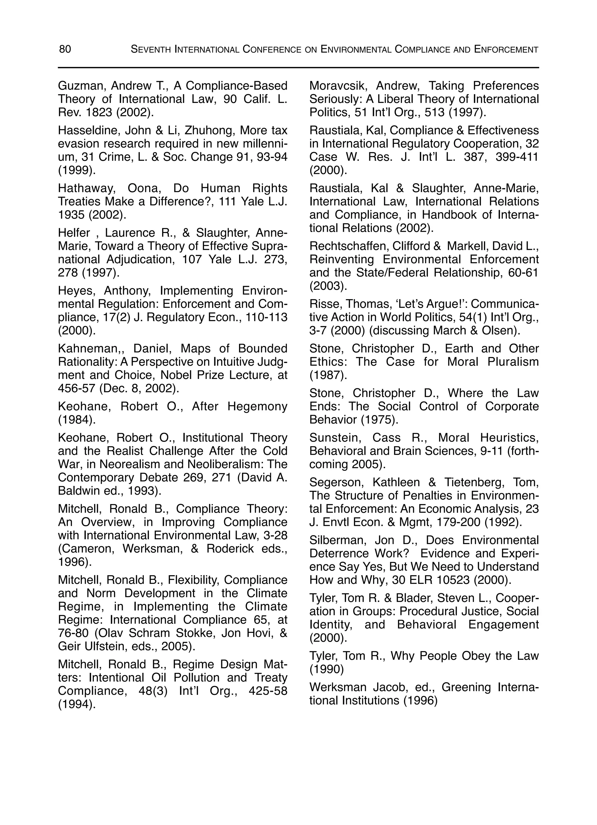 Guzman, Andrew T., A Compliance-Based
Theory of International Law, 90 Calif. L.
Rev. 1823 (2002).
Hasseldine, John & Li, Zhuhong, More tax
evasion research required in new millenni-
um, 31 Crime, L. & Soc. Change 91, 93-94
(1999).
Hathaway, Oona, Do Human Rights
Treaties Make a Difference?, 111 Yale L.J.
1935 (2002).
Helfer , Laurence R., & Slaughter, Anne-
Marie, Toward a Theory of Effective Supra-
national Adjudication, 107 Yale L.J. 273,
278 (1997).
Heyes, Anthony, Implementing Environ-
mental Regulation: Enforcement and Com-
pliance, 17(2) J. Regulatory Econ., 110-113
(2000).
Kahneman,, Daniel, Maps of Bounded
Rationality: A Perspective on Intuitive Judg-
ment and Choice, Nobel Prize Lecture, at
456-57 (Dec. 8, 2002).
Keohane, Robert O., After Hegemony
(1984).
Keohane, Robert O., Institutional Theory
and the Realist Challenge After the Cold
War, in Neorealism and Neoliberalism: The
Contemporary Debate 269, 271 (David A.
Baldwin ed., 1993).
Mitchell, Ronald B., Compliance Theory:
An Overview, in Improving Compliance
with International Environmental Law, 3-28
(Cameron, Werksman, & Roderick eds.,
1996).
Mitchell, Ronald B., Flexibility, Compliance
and Norm Development in the Climate
Regime, in Implementing the Climate
Regime: International Compliance 65, at
76-80 (Olav Schram Stokke, Jon Hovi, &
Geir Ulfstein, eds., 2005).
Mitchell, Ronald B., Regime Design Mat-
ters: Intentional Oil Pollution and Treaty
Compliance, 48(3) Int’l Org., 425-58
(1994).
Moravcsik, Andrew, Taking Preferences
Seriously: A Liberal Theory of International
Politics, 51 Int’l Org., 513 (1997).
Raustiala, Kal, Compliance & Effectiveness
in International Regulatory Cooperation, 32
Case W. Res. J. Int’l L. 387, 399-411
(2000).
Raustiala, Kal & Slaughter, Anne-Marie,
International Law, International Relations
and Compliance, in Handbook of Interna-
tional Relations (2002).
Rechtschaffen, Clifford & Markell, David L.,
Reinventing Environmental Enforcement
and the State/Federal Relationship, 60-61
(2003).
Risse, Thomas, ‘Let’s Argue!’: Communica-
tive Action in World Politics, 54(1) Int’l Org.,
3-7 (2000) (discussing March & Olsen).
Stone, Christopher D., Earth and Other
Ethics: The Case for Moral Pluralism
(1987).
Stone, Christopher D., Where the Law
Ends: The Social Control of Corporate
Behavior (1975).
Sunstein, Cass R., Moral Heuristics,
Behavioral and Brain Sciences, 9-11 (forth-
coming 2005).
Segerson, Kathleen & Tietenberg, Tom,
The Structure of Penalties in Environmen-
tal Enforcement: An Economic Analysis, 23
J. Envtl Econ. & Mgmt, 179-200 (1992).
Silberman, Jon D., Does Environmental
Deterrence Work? Evidence and Experi-
ence Say Yes, But We Need to Understand
How and Why, 30 ELR 10523 (2000).
Tyler, Tom R. & Blader, Steven L., Cooper-
ation in Groups: Procedural Justice, Social
Identity, and Behavioral Engagement
(2000).
Tyler, Tom R., Why People Obey the Law
(1990)
Werksman Jacob, ed., Greening Interna-
tional Institutions (1996)
80 SEVENTH INTERNATIONAL CONFERENCE ON ENVIRONMENTAL COMPLIANCE AND ENFORCEMENT
 