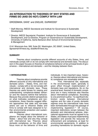 GROSSMAN, ZAELKE 73
1 INTRODUCTION
Theories about compliance provide
different accounts of why international and
domestic actors – States, firms, and indi-
viduals – comply with or do not comply with
international and domestic laws. These
theories are useful lenses for viewing and
understanding compliance-related behav-
ior and the reasons behind that behavior.
Because they provide distinct perspectives
on what motivates compliance and non-
compliance, these theories suggest differ-
ent approaches that state and non-state
actors can use to influence States and
firms to comply with laws designed to fur-
ther environmental protection and sustain-
able development.
Theories about international com-
pliance are largely about the behavior of
States – about how and why they comply
with international law. Theories about
domestic compliance, on the other hand,
focus more on the behavior of firms and
individuals. In two important ways, howev-
er, theories about international and domes-
tic compliance are remarkably similar.
First, international law, especially
in the environmental realm, generally is
given effect through implementation of
domestic laws and regulations. So on the
practical level, theories of domestic compli-
ance are in many instances also theories
about international compliance. According
to one prominent author, “no significant dis-
tinction exists between international
regimes and the rules of purely domestic
regimes once the international rules have
been domesticated through the passage of
implementing legislation.”1 Of course,
important distinctions remain between the
domestic and international spheres. Inter-
national agreements must be agreed to by
States, and States must pass implementing
legislation and provide the resources for
enforcement and compliance, at least for
environmental agreements. In addition to
providing frameworks for domestic regula-
AN INTRODUCTION TO THEORIES OF WHY STATES AND
FIRMS DO (AND DO NOT) COMPLY WITH LAW
GROSSMAN, DAVE1 and ZAELKE, DURWOOD2
1 Staff Attorney, INECE Secretariat and Institute for Governance & Sustainable
Development
2 Director, INECE Secretariat; President, Institute for Governance & Sustainable
Development; and Co-Director, Program on Governance for Sustainable Development,
University of California, Santa Barbara’s Bren School of Environmental Science
& Management
2141 Wisconsin Ave. NW, Suite D2, Washington, DC 20007, United States,
dgrossman@inece.org, dzaelke@inece.org
SUMMARY
Theories about compliance provide different accounts of why States, firms, and
individuals comply with or do not comply with international and domestic laws. The discus-
sion in this paper focuses on theories of compliance behavior at two principal levels of gov-
ernance – international and domestic – and the interplay between them.
 
