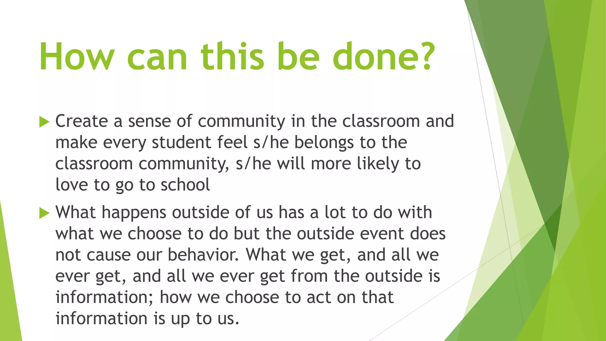 How can this be done? 
 Create a sense of community in the classroom and 
make every student feel s/he belongs to the 
classroom community, s/he will more likely to 
love to go to school 
 What happens outside of us has a lot to do with 
what we choose to do but the outside event does 
not cause our behavior. What we get, and all we 
ever get, and all we ever get from the outside is 
information; how we choose to act on that 
information is up to us. 
 