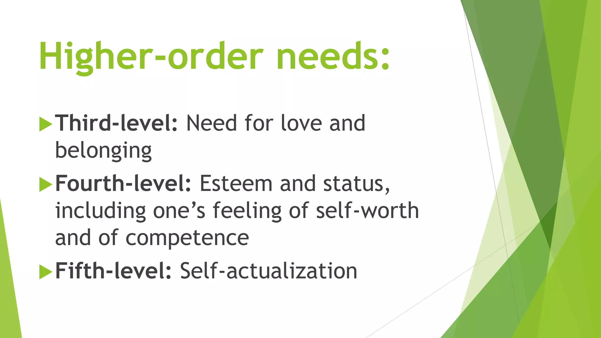 Higher-order needs: 
Third-level: Need for love and 
belonging 
Fourth-level: Esteem and status, 
including one’s feeling of self-worth 
and of competence 
Fifth-level: Self-actualization 
 