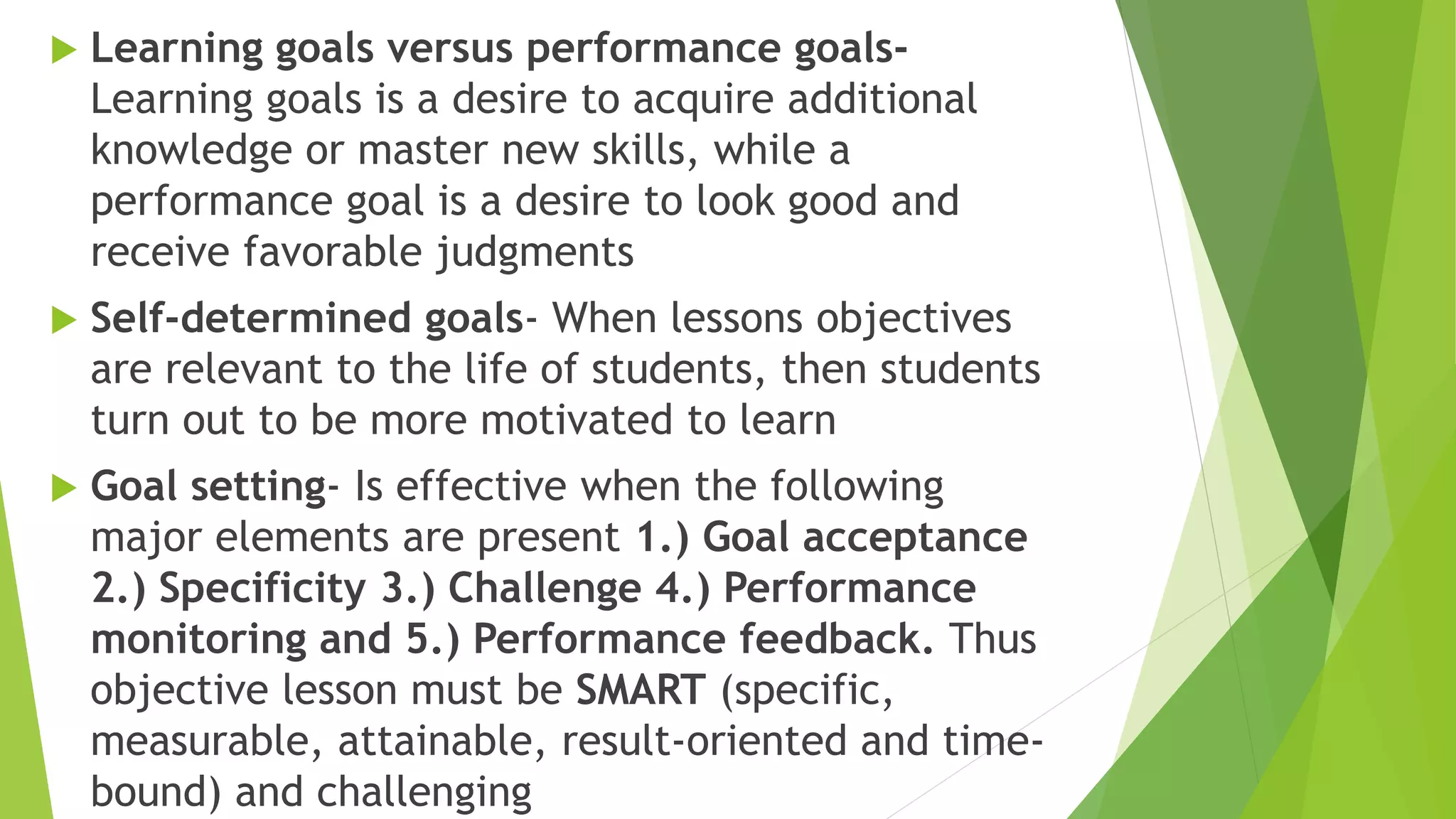  Learning goals versus performance goals- 
Learning goals is a desire to acquire additional 
knowledge or master new skills, while a 
performance goal is a desire to look good and 
receive favorable judgments 
 Self-determined goals- When lessons objectives 
are relevant to the life of students, then students 
turn out to be more motivated to learn 
 Goal setting- Is effective when the following 
major elements are present 1.) Goal acceptance 
2.) Specificity 3.) Challenge 4.) Performance 
monitoring and 5.) Performance feedback. Thus 
objective lesson must be SMART (specific, 
measurable, attainable, result-oriented and time-bound) 
and challenging 
