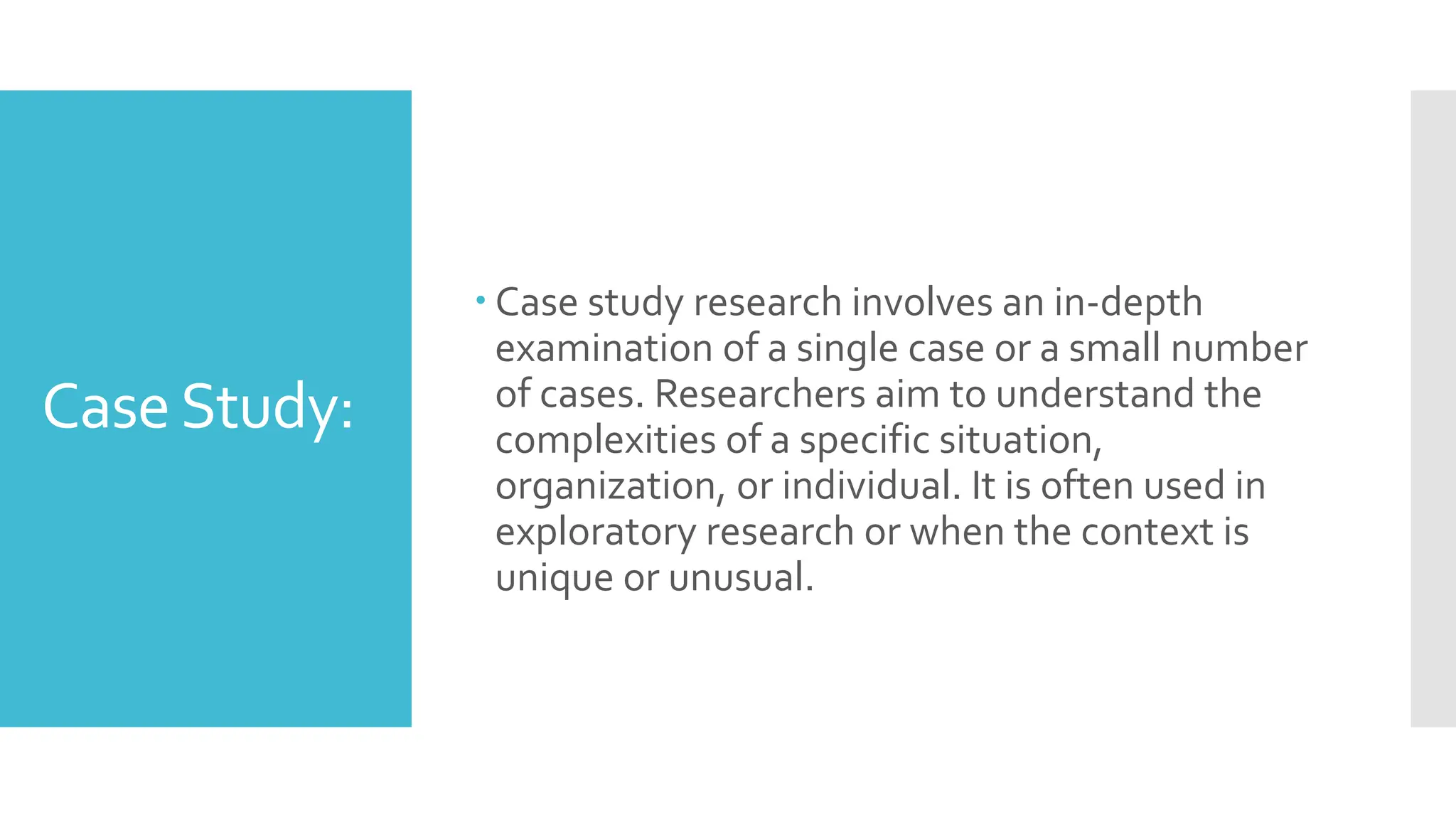 CaseStudy:
 Case study research involves an in-depth
examination of a single case or a small number
of cases. Researchers aim to understand the
complexities of a specific situation,
organization, or individual. It is often used in
exploratory research or when the context is
unique or unusual.
 