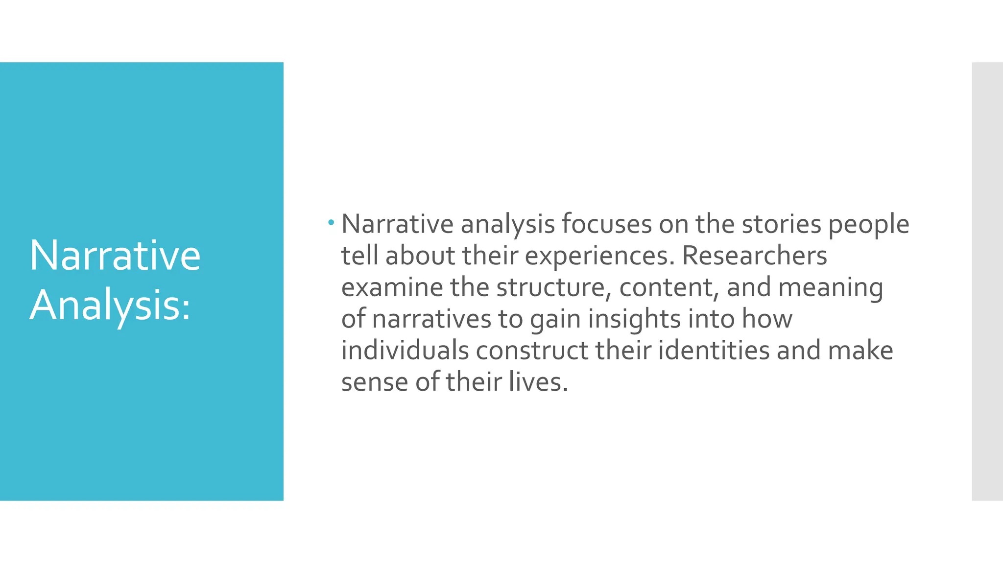 Narrative
Analysis:
 Narrative analysis focuses on the stories people
tell about their experiences. Researchers
examine the structure, content, and meaning
of narratives to gain insights into how
individuals construct their identities and make
sense of their lives.
 