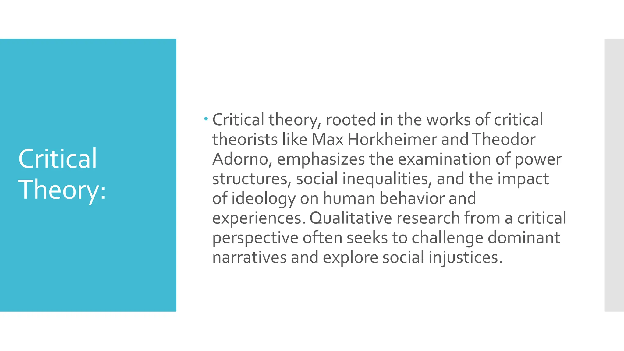 Critical
Theory:
 Critical theory, rooted in the works of critical
theorists like Max Horkheimer andTheodor
Adorno, emphasizes the examination of power
structures, social inequalities, and the impact
of ideology on human behavior and
experiences. Qualitative research from a critical
perspective often seeks to challenge dominant
narratives and explore social injustices.
 