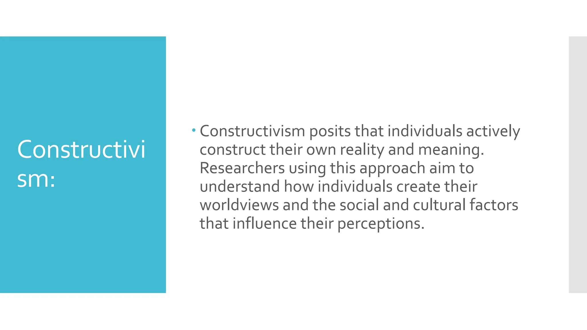 Constructivi
sm:
 Constructivism posits that individuals actively
construct their own reality and meaning.
Researchers using this approach aim to
understand how individuals create their
worldviews and the social and cultural factors
that influence their perceptions.
 