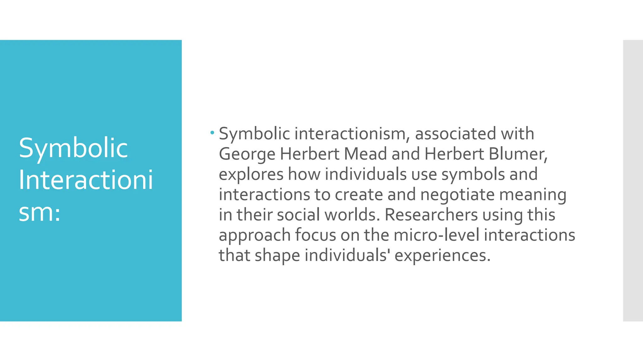 Symbolic
Interactioni
sm:
 Symbolic interactionism, associated with
George Herbert Mead and Herbert Blumer,
explores how individuals use symbols and
interactions to create and negotiate meaning
in their social worlds. Researchers using this
approach focus on the micro-level interactions
that shape individuals' experiences.
 