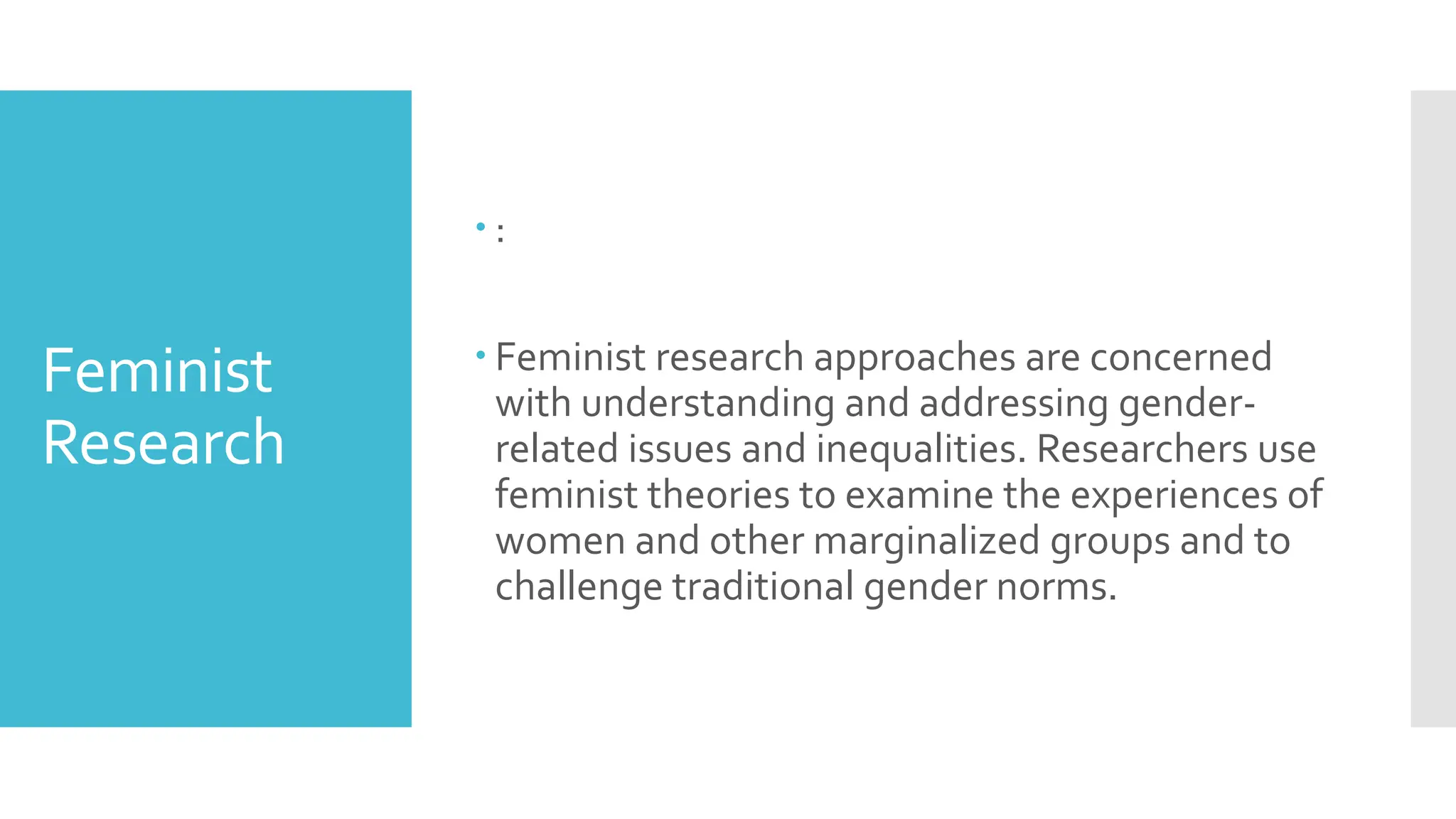 Feminist
Research
 :
 Feminist research approaches are concerned
with understanding and addressing gender-
related issues and inequalities. Researchers use
feminist theories to examine the experiences of
women and other marginalized groups and to
challenge traditional gender norms.
 