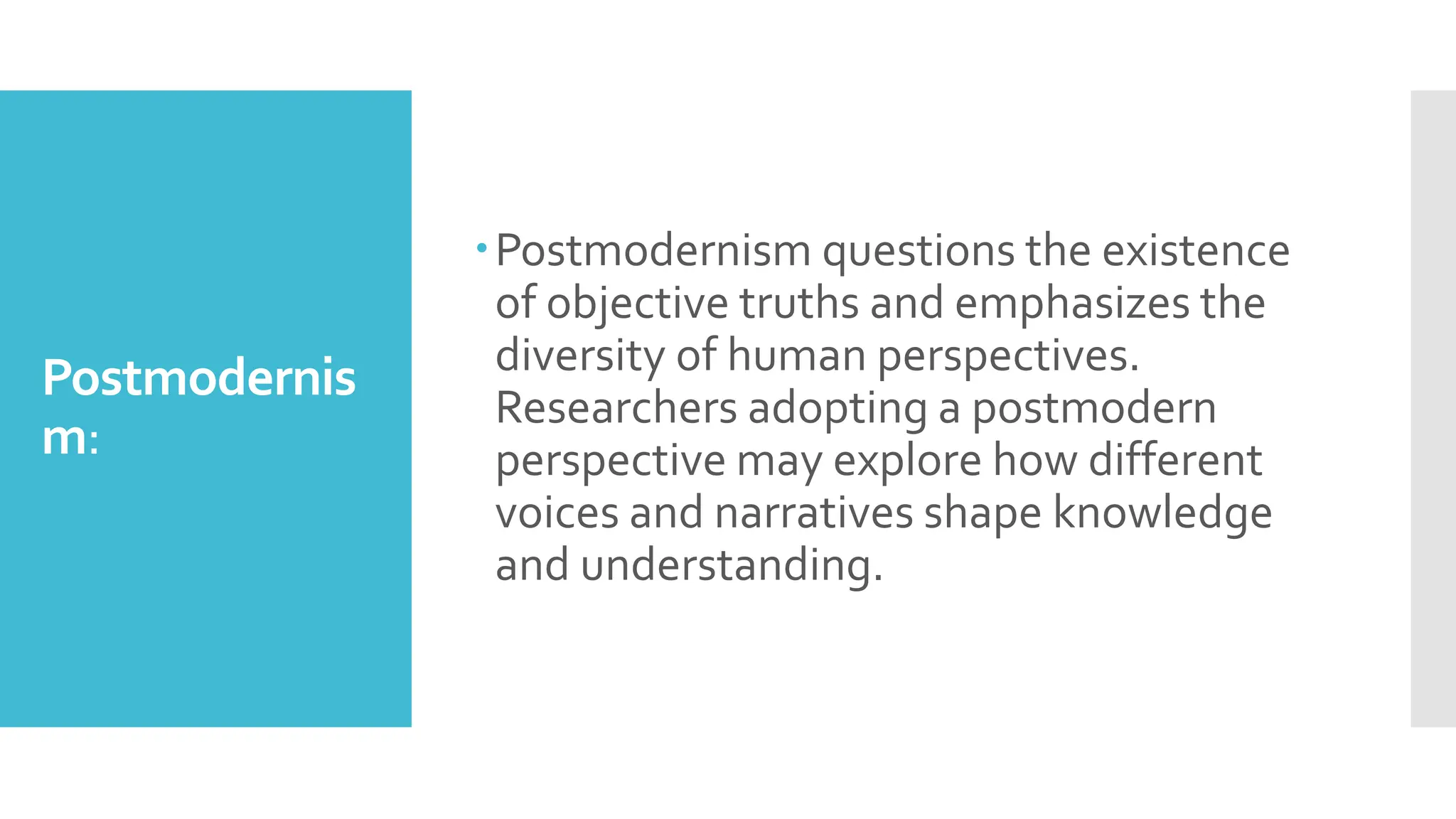 Postmodernis
m:
Postmodernism questions the existence
of objective truths and emphasizes the
diversity of human perspectives.
Researchers adopting a postmodern
perspective may explore how different
voices and narratives shape knowledge
and understanding.
 