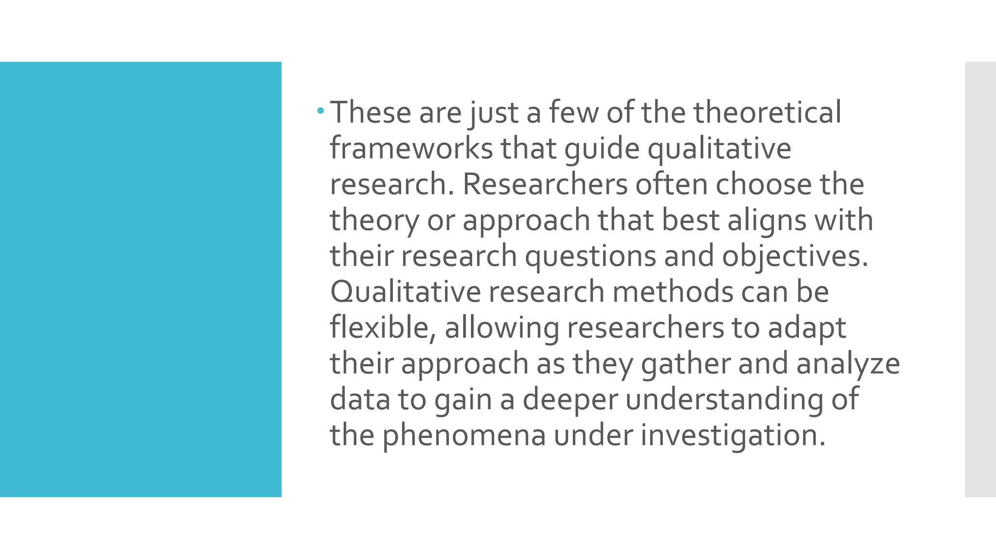 These are just a few of the theoretical
frameworks that guide qualitative
research. Researchers often choose the
theory or approach that best aligns with
their research questions and objectives.
Qualitative research methods can be
flexible, allowing researchers to adapt
their approach as they gather and analyze
data to gain a deeper understanding of
the phenomena under investigation.
 