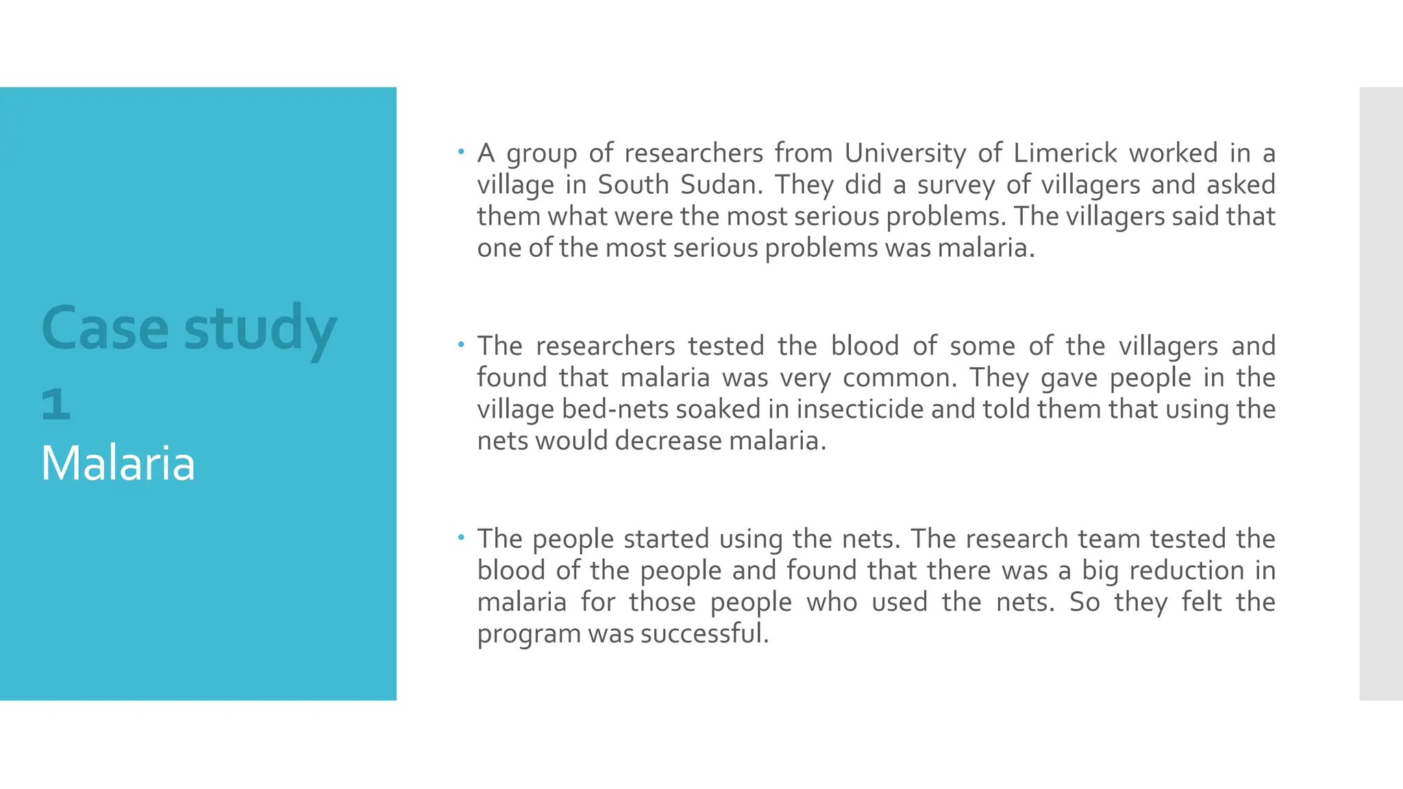 Case study
1
Malaria
 A group of researchers from University of Limerick worked in a
village in South Sudan. They did a survey of villagers and asked
them what were the most serious problems. The villagers said that
one of the most serious problems was malaria.
 The researchers tested the blood of some of the villagers and
found that malaria was very common. They gave people in the
village bed-nets soaked in insecticide and told them that using the
nets would decrease malaria.
 The people started using the nets. The research team tested the
blood of the people and found that there was a big reduction in
malaria for those people who used the nets. So they felt the
program was successful.
 