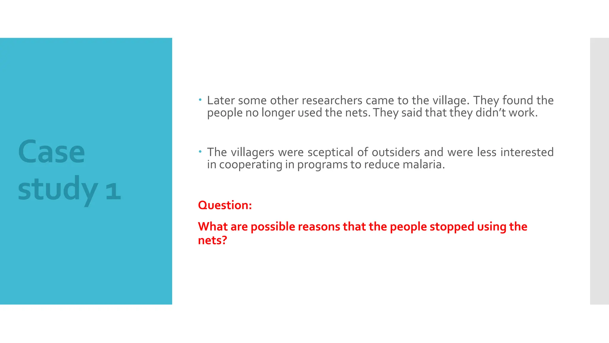 Case
study 1
 Later some other researchers came to the village. They found the
people no longer used the nets.They said that they didn’t work.
 The villagers were sceptical of outsiders and were less interested
in cooperating in programs to reduce malaria.
Question:
What are possible reasons that the people stopped using the
nets?
 